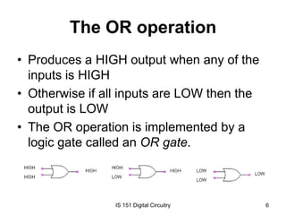 The OR operation
• Produces a HIGH output when any of the
inputs is HIGH
• Otherwise if all inputs are LOW then the
output is LOW
• The OR operation is implemented by a
logic gate called an OR gate.

IS 151 Digital Circuitry

6

 