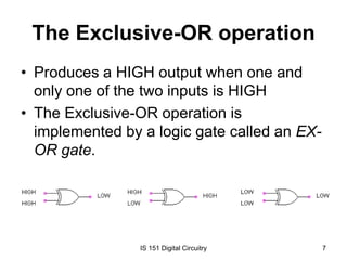 The Exclusive-OR operation
• Produces a HIGH output when one and
only one of the two inputs is HIGH
• The Exclusive-OR operation is
implemented by a logic gate called an EXOR gate.

IS 151 Digital Circuitry

7

 