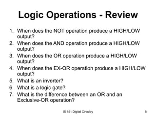 Logic Operations - Review
1. When does the NOT operation produce a HIGH/LOW
output?
2. When does the AND operation produce a HIGH/LOW
output?
3. When does the OR operation produce a HIGH/LOW
output?
4. When does the EX-OR operation produce a HIGH/LOW
output?
5. What is an inverter?
6. What is a logic gate?
7. What is the difference between an OR and an
Exclusive-OR operation?
IS 151 Digital Circuitry

8

 