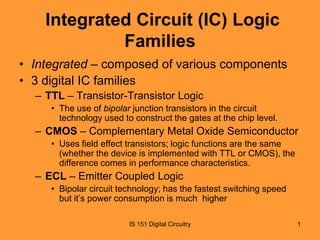 Integrated Circuit (IC) Logic
Families
• Integrated – composed of various components
• 3 digital IC families
– TTL – Transistor-Transistor Logic
• The use of bipolar junction transistors in the circuit
technology used to construct the gates at the chip level.

– CMOS – Complementary Metal Oxide Semiconductor
• Uses field effect transistors; logic functions are the same
(whether the device is implemented with TTL or CMOS), the
difference comes in performance characteristics.

– ECL – Emitter Coupled Logic
• Bipolar circuit technology; has the fastest switching speed
but it’s power consumption is much higher
IS 151 Digital Circuitry

1

 