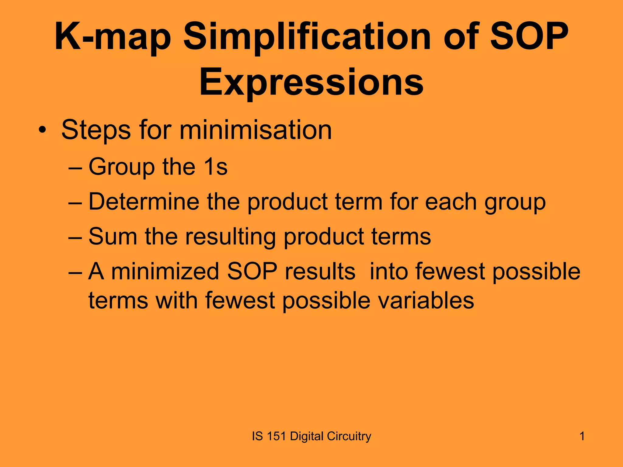 K-map Simplification of SOP
Expressions
• Steps for minimisation
– Group the 1s
– Determine the product term for each group
– Sum the resulting product terms
– A minimized SOP results into fewest possible
terms with fewest possible variables

IS 151 Digital Circuitry

1

 