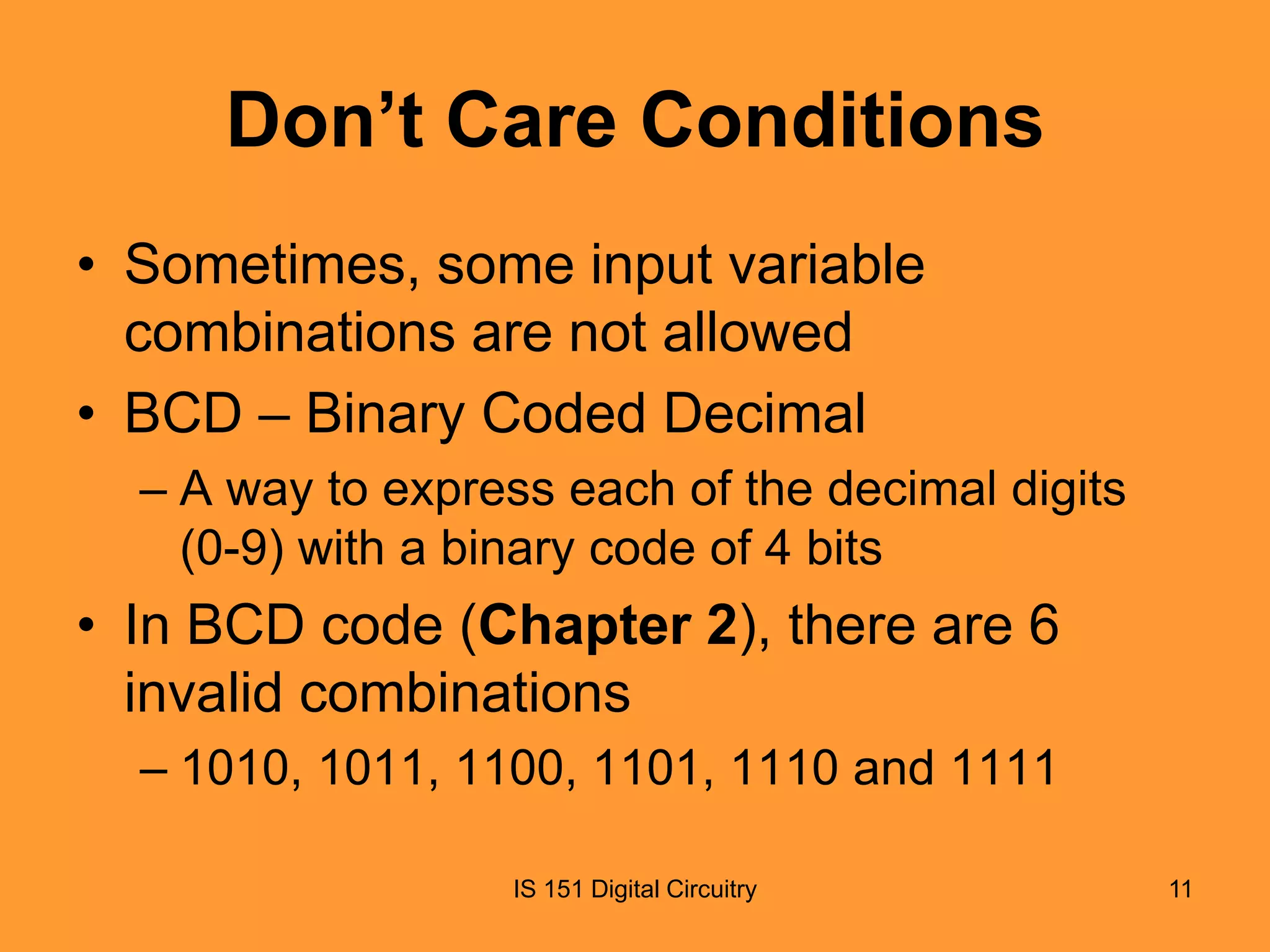 Don’t Care Conditions
• Sometimes, some input variable
combinations are not allowed
• BCD – Binary Coded Decimal
– A way to express each of the decimal digits
(0-9) with a binary code of 4 bits

• In BCD code (Chapter 2), there are 6
invalid combinations
– 1010, 1011, 1100, 1101, 1110 and 1111
IS 151 Digital Circuitry

11

 