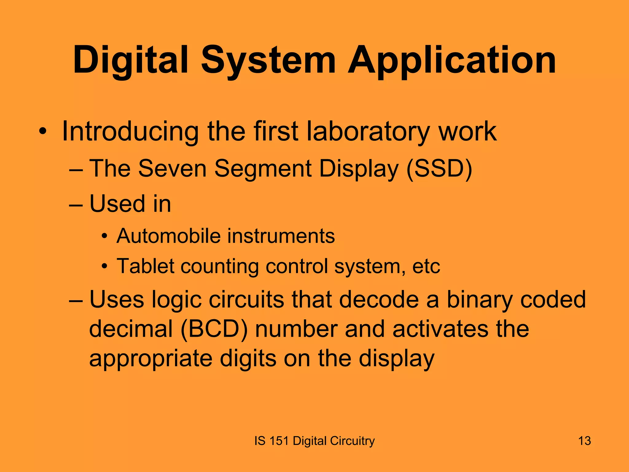 Digital System Application
• Introducing the first laboratory work
– The Seven Segment Display (SSD)
– Used in
• Automobile instruments
• Tablet counting control system, etc

– Uses logic circuits that decode a binary coded
decimal (BCD) number and activates the
appropriate digits on the display

IS 151 Digital Circuitry

13

 