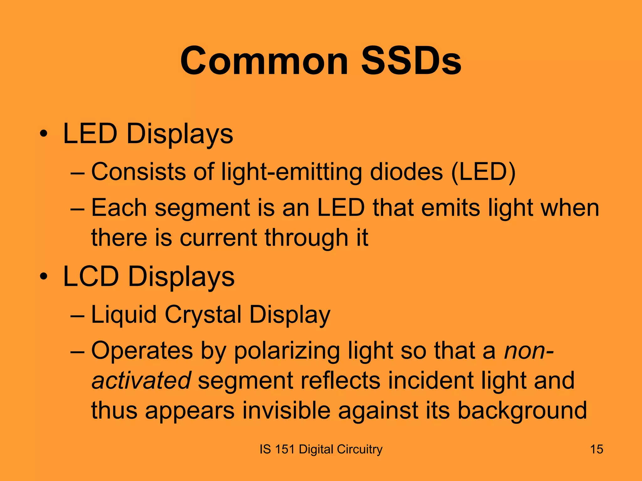 Common SSDs
• LED Displays
– Consists of light-emitting diodes (LED)
– Each segment is an LED that emits light when
there is current through it

• LCD Displays
– Liquid Crystal Display
– Operates by polarizing light so that a nonactivated segment reflects incident light and
thus appears invisible against its background
IS 151 Digital Circuitry

15

 