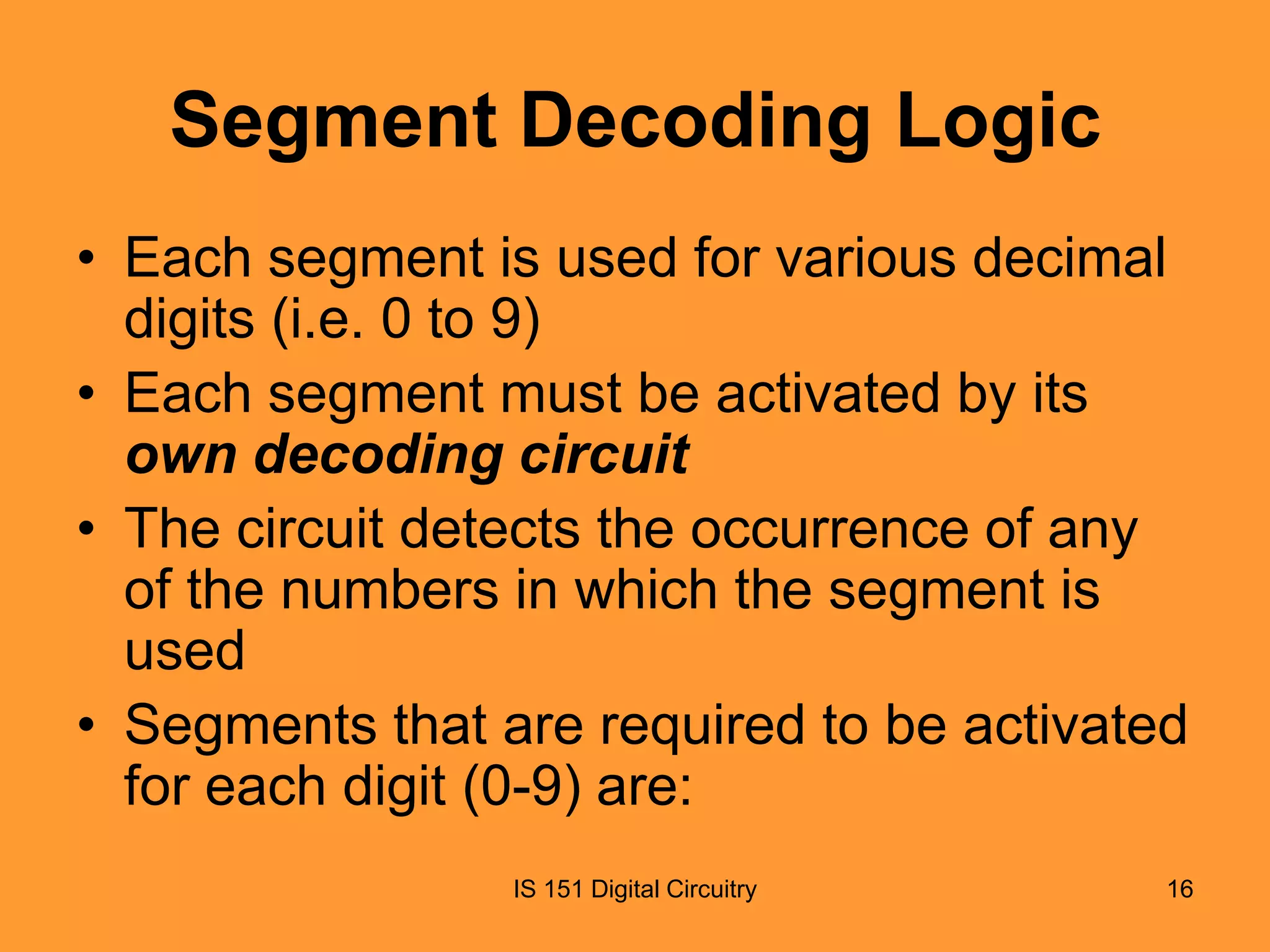 Segment Decoding Logic
• Each segment is used for various decimal
digits (i.e. 0 to 9)
• Each segment must be activated by its
own decoding circuit
• The circuit detects the occurrence of any
of the numbers in which the segment is
used
• Segments that are required to be activated
for each digit (0-9) are:
IS 151 Digital Circuitry

16

 