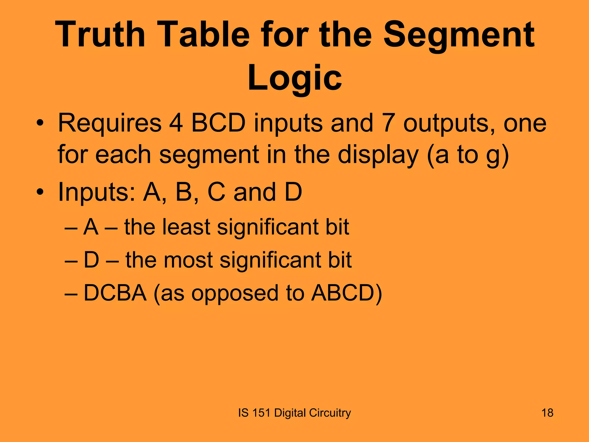 Truth Table for the Segment
Logic
• Requires 4 BCD inputs and 7 outputs, one
for each segment in the display (a to g)
• Inputs: A, B, C and D
– A – the least significant bit
– D – the most significant bit
– DCBA (as opposed to ABCD)

IS 151 Digital Circuitry

18

 