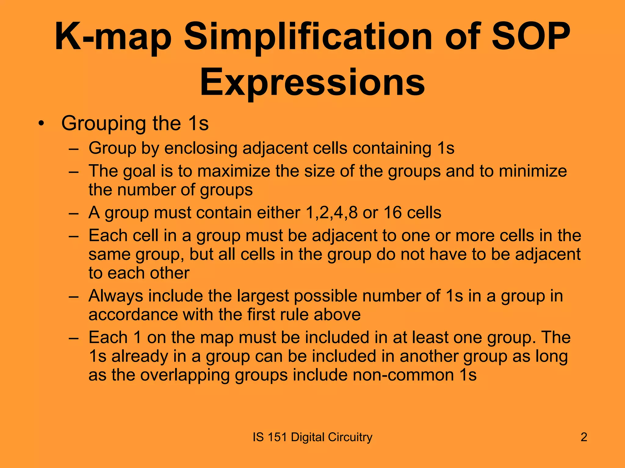 K-map Simplification of SOP
Expressions
• Grouping the 1s
– Group by enclosing adjacent cells containing 1s
– The goal is to maximize the size of the groups and to minimize
the number of groups
– A group must contain either 1,2,4,8 or 16 cells
– Each cell in a group must be adjacent to one or more cells in the
same group, but all cells in the group do not have to be adjacent
to each other
– Always include the largest possible number of 1s in a group in
accordance with the first rule above
– Each 1 on the map must be included in at least one group. The
1s already in a group can be included in another group as long
as the overlapping groups include non-common 1s

IS 151 Digital Circuitry

2

 