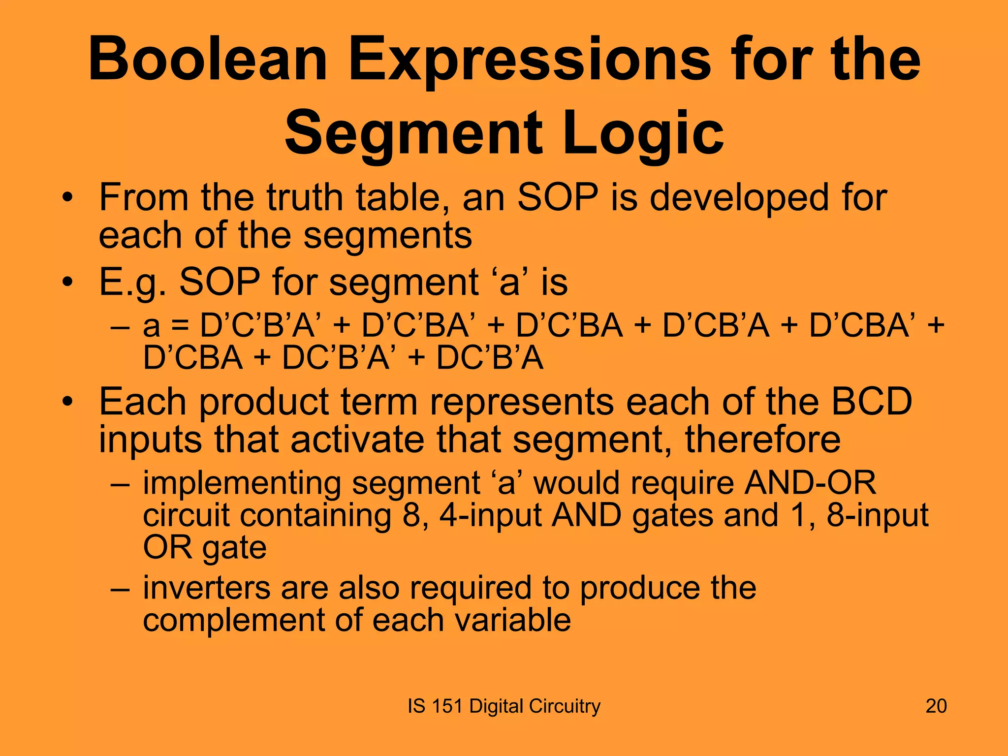 Boolean Expressions for the
Segment Logic
• From the truth table, an SOP is developed for
each of the segments
• E.g. SOP for segment ‘a’ is
– a = D’C’B’A’ + D’C’BA’ + D’C’BA + D’CB’A + D’CBA’ +
D’CBA + DC’B’A’ + DC’B’A

• Each product term represents each of the BCD
inputs that activate that segment, therefore
– implementing segment ‘a’ would require AND-OR
circuit containing 8, 4-input AND gates and 1, 8-input
OR gate
– inverters are also required to produce the
complement of each variable
IS 151 Digital Circuitry

20

 