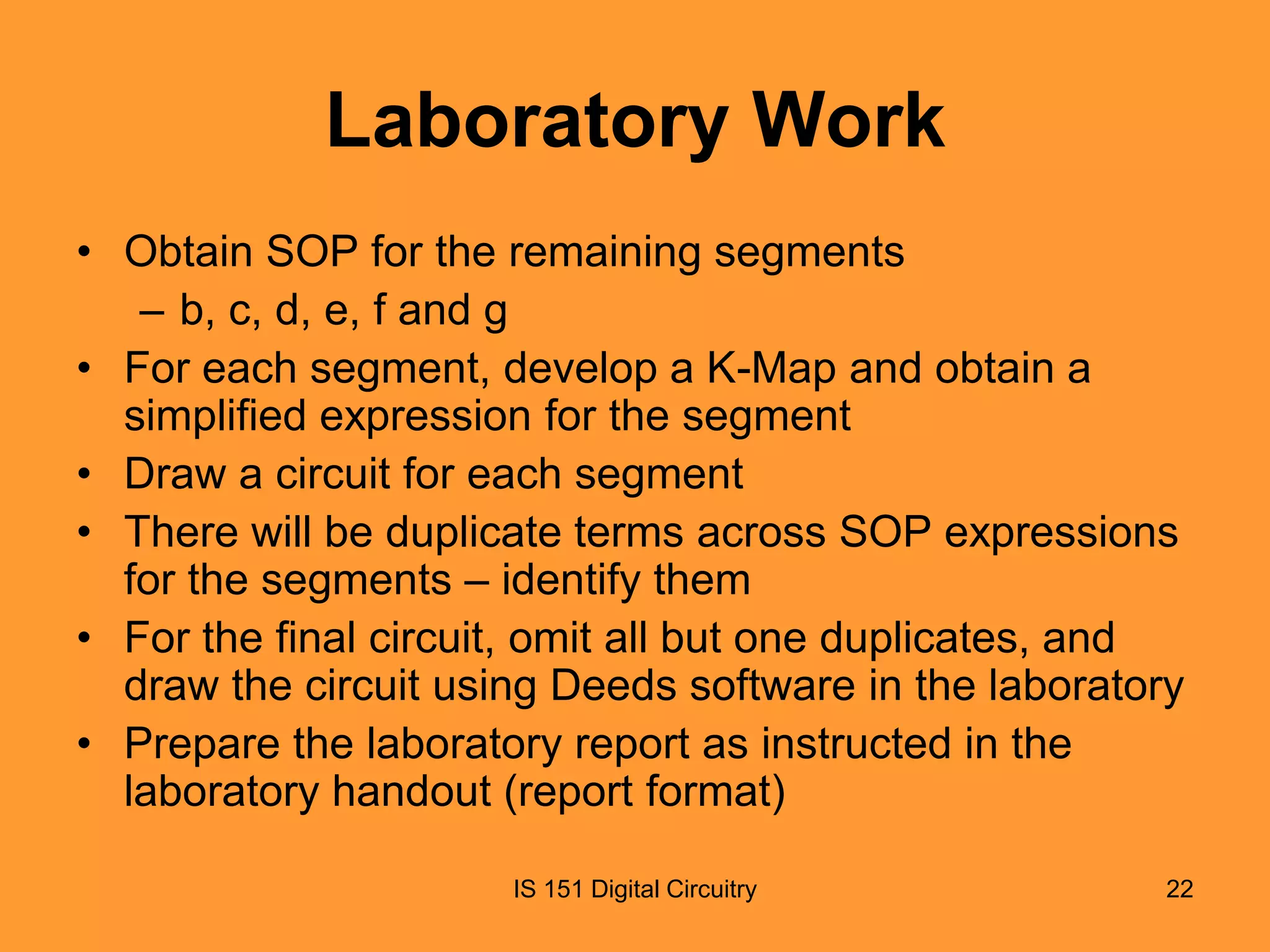 Laboratory Work
• Obtain SOP for the remaining segments
– b, c, d, e, f and g
• For each segment, develop a K-Map and obtain a
simplified expression for the segment
• Draw a circuit for each segment
• There will be duplicate terms across SOP expressions
for the segments – identify them
• For the final circuit, omit all but one duplicates, and
draw the circuit using Deeds software in the laboratory
• Prepare the laboratory report as instructed in the
laboratory handout (report format)
IS 151 Digital Circuitry

22

 