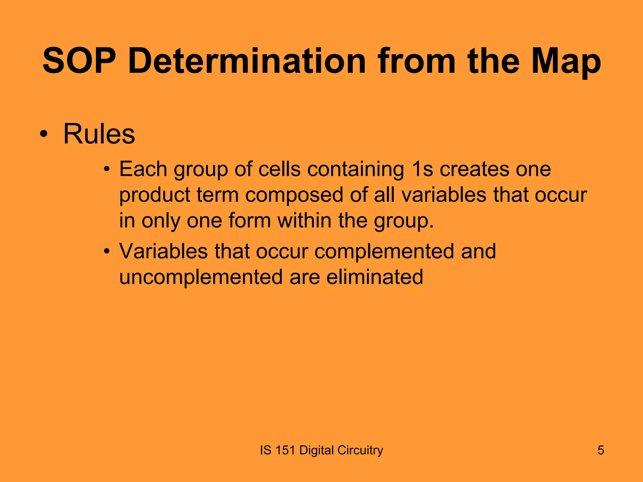 SOP Determination from the Map
• Rules
• Each group of cells containing 1s creates one
product term composed of all variables that occur
in only one form within the group.
• Variables that occur complemented and
uncomplemented are eliminated

IS 151 Digital Circuitry

5

 