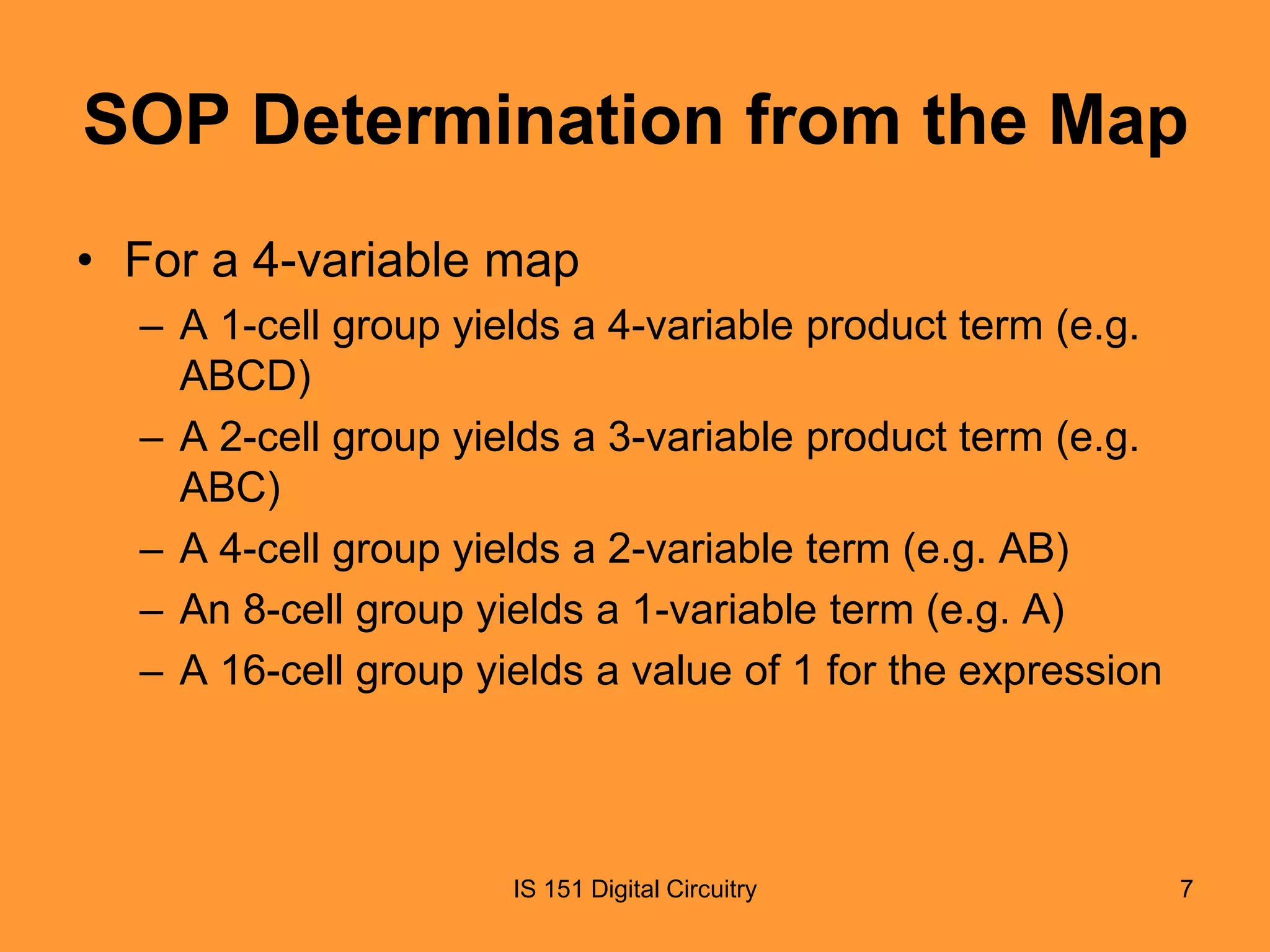 SOP Determination from the Map
• For a 4-variable map
– A 1-cell group yields a 4-variable product term (e.g.
ABCD)
– A 2-cell group yields a 3-variable product term (e.g.
ABC)
– A 4-cell group yields a 2-variable term (e.g. AB)
– An 8-cell group yields a 1-variable term (e.g. A)
– A 16-cell group yields a value of 1 for the expression

IS 151 Digital Circuitry

7

 