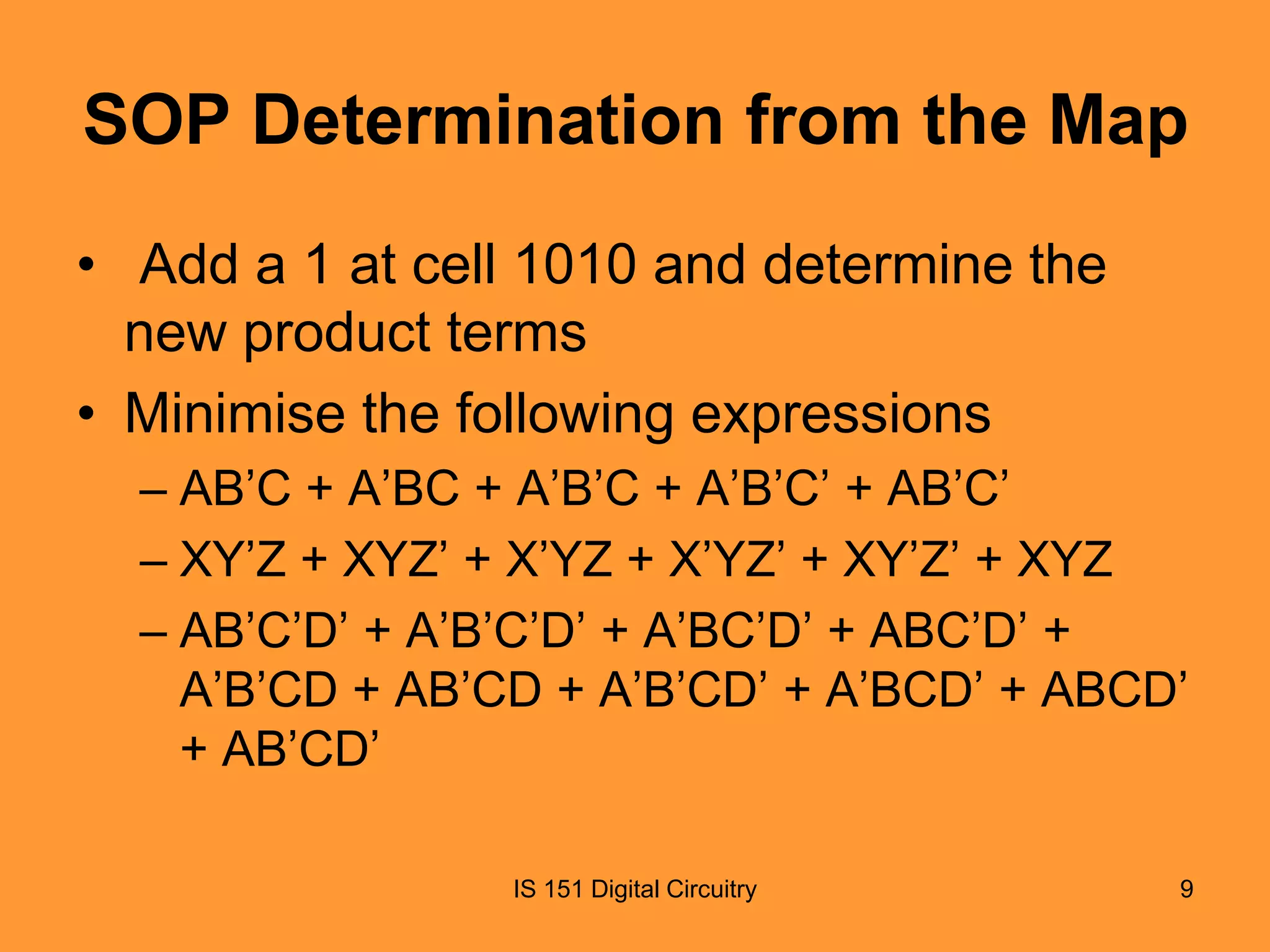 SOP Determination from the Map
• Add a 1 at cell 1010 and determine the
new product terms
• Minimise the following expressions
– AB’C + A’BC + A’B’C + A’B’C’ + AB’C’
– XY’Z + XYZ’ + X’YZ + X’YZ’ + XY’Z’ + XYZ
– AB’C’D’ + A’B’C’D’ + A’BC’D’ + ABC’D’ +
A’B’CD + AB’CD + A’B’CD’ + A’BCD’ + ABCD’
+ AB’CD’
IS 151 Digital Circuitry

9

 