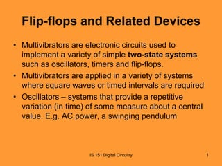 Flip-flops and Related Devices
• Multivibrators are electronic circuits used to
implement a variety of simple two-state systems
such as oscillators, timers and flip-flops.
• Multivibrators are applied in a variety of systems
where square waves or timed intervals are required
• Oscillators – systems that provide a repetitive
variation (in time) of some measure about a central
value. E.g. AC power, a swinging pendulum

IS 151 Digital Circuitry

1

 