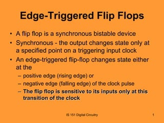 Edge-Triggered Flip Flops
• A flip flop is a synchronous bistable device
• Synchronous - the output changes state only at
a specified point on a triggering input clock
• An edge-triggered flip-flop changes state either
at the
– positive edge (rising edge) or
– negative edge (falling edge) of the clock pulse
– The flip flop is sensitive to its inputs only at this
transition of the clock
IS 151 Digital Circuitry

1

 