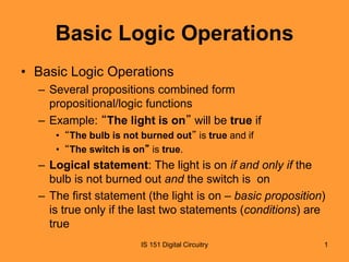 Basic Logic Operations 
• Basic Logic Operations 
– Several propositions combined form 
propositional/logic functions 
– Example: “The light is on” will be true if 
• “The bulb is not burned out” is true and if 
• “The switch is on” is true. 
– Logical statement: The light is on if and only if the 
bulb is not burned out and the switch is on 
– The first statement (the light is on – basic proposition) 
is true only if the last two statements (conditions) are 
true 
IS 151 Digital Circuitry 1 
 