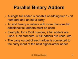 Parallel Binary Adders
• A single full adder is capable of adding two 1- bit
numbers and an input carry
• To add binary numbers with more than one bit,
additional full-adders must be used.
• Example, for a 2-bit number, 2 full adders are
used, 4-bit numbers, 4 full-adders are used, etc.
• The carry output of each adder is connected to
the carry input of the next higher-order adder

IS 151 Digital Circuitry

14

 