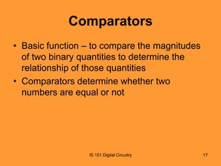 Comparators
• Basic function – to compare the magnitudes
of two binary quantities to determine the
relationship of those quantities
• Comparators determine whether two
numbers are equal or not

IS 151 Digital Circuitry

17

 