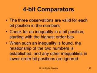 4-bit Comparators
• The three observations are valid for each
bit position in the numbers
• Check for an inequality in a bit position,
starting with the highest order bits
• When such an inequality is found, the
relationship of the two numbers is
established, and any other inequalities in
lower-order bit positions are ignored
IS 151 Digital Circuitry

25

 
