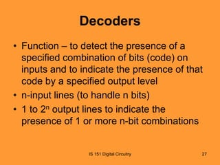 Decoders
• Function – to detect the presence of a
specified combination of bits (code) on
inputs and to indicate the presence of that
code by a specified output level
• n-input lines (to handle n bits)
• 1 to 2n output lines to indicate the
presence of 1 or more n-bit combinations

IS 151 Digital Circuitry

27

 