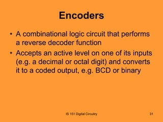 Encoders
• A combinational logic circuit that performs
a reverse decoder function
• Accepts an active level on one of its inputs
(e.g. a decimal or octal digit) and converts
it to a coded output, e.g. BCD or binary

IS 151 Digital Circuitry

31

 