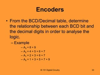 Encoders
• From the BCD/Decimal table, determine
the relationship between each BCD bit and
the decimal digits in order to analyse the
logic.
– Example
–
–
–
–

A3 = 8 + 9
A2 = 4 + 5 + 6 + 7
A1 = 2 + 3 + 6 + 7
A0 = 1 + 3 + 5 + 7 + 9

IS 151 Digital Circuitry

33

 