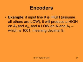 Encoders
• Example: if input line 9 is HIGH (assume
all others are LOW), it will produce a HIGH
on A3 and A0, and a LOW on A1and A2 –
which is 1001, meaning decimal 9.

IS 151 Digital Circuitry

34

 