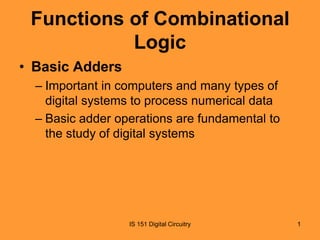 Functions of Combinational
Logic
• Basic Adders
– Important in computers and many types of
digital systems to process numerical data
– Basic adder operations are fundamental to
the study of digital systems

IS 151 Digital Circuitry

1

 