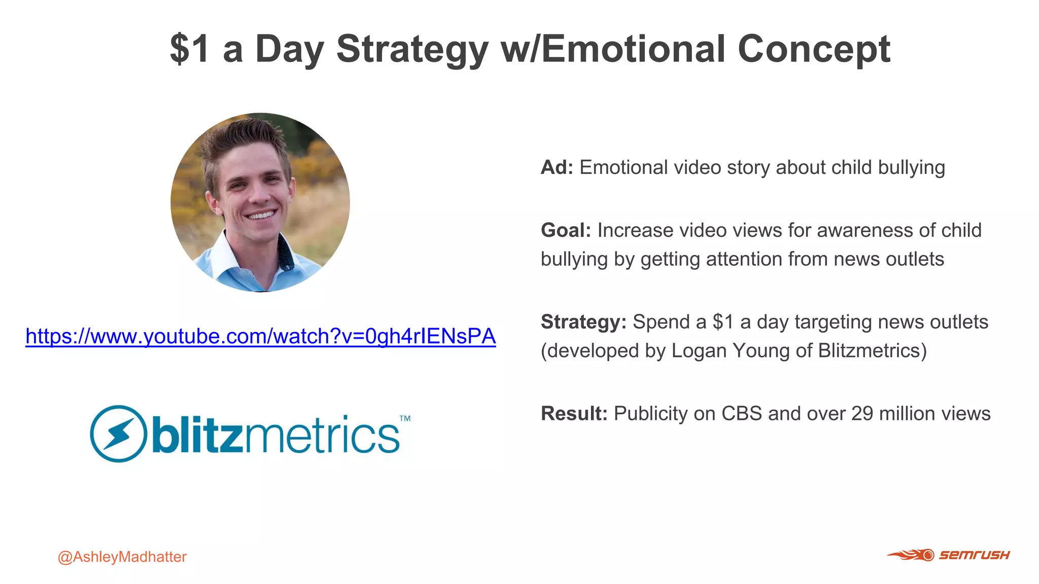 $1 a Day Strategy w/Emotional Concept
@AshleyMadhatter
https://www.youtube.com/watch?v=0gh4rIENsPA
Ad: Emotional video story about child bullying
Goal: Increase video views for awareness of child
bullying by getting attention from news outlets
Strategy: Spend a $1 a day targeting news outlets
(developed by Logan Young of Blitzmetrics)
Result: Publicity on CBS and over 29 million views
 