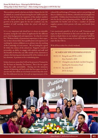 02Hòm thư góp ý? feedback@bvishanoi.com
From Mr Mark Sayer - Principal of BVIS Hanoi
Thông điệp từ thầy Mark Sayer - Hiệu trưởng trường Quốc tế BVIS Hà Nội
cultural life and heritage of Vietnam, and it is our privilege and
duty to celebrate it in as vibrant, colourful and meaningful way
as possible. Children have been keenly involved in the decora-
tion for the day and in planning activities. Staff will again be
responsible for booths and we have a number of external
suppliers present which parents will enjoy and benefit from
meeting.
I am enormously grateful to all of our staff, Vietnamese and
expat, for their involvement in this event and take this oppor-
tunity to thank them on our students’ and parents’ behalf for
the event. I hope that as many of you will be able to come and
enjoy the day with us.
With all best wishes for a lovely weekend.
https://www.youtube.com/watch?v=y6Sxv-sUYtM
This newsletter article is the last one before I depart for the UK
to embark on a round of interviewing for new staff to join the
school. Such has been the expansion of the student numbers
over the course of the last 20 months and with projected
growth to be positive again for the new academic year, the
numbers of staff teaching within the school will need to
increase.
It is a very important task ahead but it is always an enjoyable
occasion, seeing the rich variety of applicants for the different
posts, their backgrounds and experiences. So what do we look
for? Without doubt, of paramount importance is their exper-
tise in their chosen field, their qualifications and experience of
teaching the various syllabuses as we advance into the teaching
of the Cambridge A Level courses. We are looking for a good
fit within the culture of the school too. Rapport, warmth of
personality, an ability to engage with students and staff, and
the breadth of what they can offer outside of the classroom to
enhance the learning and educational life of the students are all
key elements. It promises to be a stimulating time.
It does, however, mean that I will not be present in Vietnam for
the Tet Fayre on Saturday 31st January. This is for me a great
shame but sadly unavoidable. Having seen the enormous
amount of planning and hard work that have gone in so far, I
am sure that this will be an even better occasion than the excel-
lent Tet celebration last year. It is such an important part of the
SỰ KIỆN SẮP TỚI/UPCOMING EVENTS
28/01/15
30/01/15
31/01/15
Bóng đá nam BVIS vs HIS
Boys Football vs HIS
ChungkếtcuộcthiđánhvầnkhốiTrunghọc
Spelling Bee Secondary Final
Sắc xuân BVIS
BVIS Tet Fayre
 