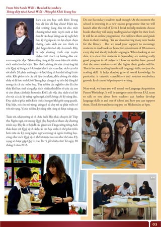 03
Liệu các em học sinh khối Trung
học đã đọc đủ hay chưa? Hiện tại,
nhà trường đang đầu tư cho một
chương trình trực tuyến mới sẽ bắt
đầu đi vào hoạt động sau kỳ nghỉ hết
học kỳ 2 giúp các em lựa chọn chọn
những cuốn sách các em thích và
phù hợp với trình độ của mình. Đây
là một chương trình trực tuyến
nhằm thử thách và hướng dẫn các
em trong việc đọc. Nhà trường cũng sẽ đặt mua thêm rất nhiều
sách mới cho thư viện. Tuy nhiên chúng tôi cần có sự ủng hộ
của Quý vị bằng cách khuyến khích các con đọc sách tại nhà
tối thiểu 20 phút mỗi ngày và đọc bằng cả hai thứ tiếng là tốt
nhất. Khi phân tích các dữ liệu thu được, điều chúng tôi nhận
thấy rõ là học sinh khối Trung học đang có sự tiến bộ đáng kể
trong tất cả các môn học. Tuy nhiên các nghiên cứu đã cho
thấy khi học sinh càng đọc sách nhiều thì điểm số của các em
sẽ còn được cải thiện hơn nữa. Đó là do việc đọc sách sẽ có lợi
cho tất cả các kỹ năng ngôn ngữ, chứ không chỉ kỹ năng đọc.
Đọc sách sẽ phát triển kiến thức chung về thế giới xung quanh.
Đặc biệt, nó còn mở rộng, củng cố và duy trì sự phát triển về
vốn từ vựng. Và tất nhiên, kỹ năng viết cũng sẽ được nâng cao.
Tuần tới, nhà trường sẽ tổ chức buổi Hội thảo chuyên đề Tiếp
thu Ngôn ngữ, rất mong Quý phụ huynh sẽ tham dự chương
trình này. Đây là cơ hội để các giáo viên Tăng cường tiếng Anh
thảo luận với Quý vị về cách các em học sinh có thể phát triển
hơn nữa các kỹ năng ngôn ngữ cả trong và ngoài trường học,
cũng như cách Quý vị có thể hỗ trợ cho con như thế nào. Hy
vọng sẽ được gặp Quý vị vào lúc 5 giờ chiều thứ Tư ngày 28
tháng 1 năm 2015.
Do our Secondary students read enough? At the moment the
school is investing in a new online programme that we will
launch after the end of Term 2 break to help students choose
books that they will enjoy reading and are right for their level.
It will be an online programme that will test them and guide
them in their reading. We are also ordering many new books
for the library. But we need your support to encourage
students to read books at home for a minimum of 20 minutes
every day and ideally in both languages. When looking at our
data, it is clear that students in Secondary are making really
good progress in all subjects. However studies have proved
that the more students read, the higher their grades will be.
That is because reading benefits all language skills, not just the
reading skill. It helps develop general, world knowledge. In
particular, it extends, consolidates and sustains vocabulary
growth. It of course helps improve writing.
Next week, we hope you will attend our Language Acquisition
Parent Workshop . It will be an opportunity for our EAL team
to talk to you about how students can further develop
language skills in and out of school and how you can support
them. I look forward to seeing you on Wednesday at 5pm.
From Mrs Sarah Wild - Head of Secondary
Thông điệp từ cô Sarah Wild - Hiệu phó Khối Trung học
 