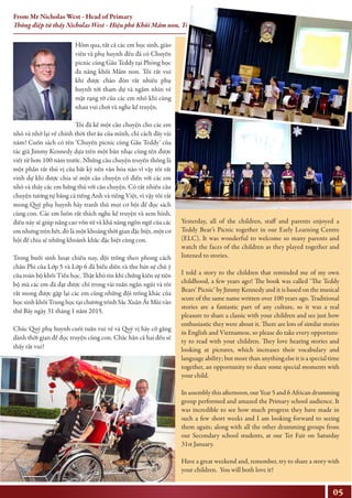 Hôm qua, tất cả các em học sinh, giáo
viên và phụ huynh đều đã có Chuyến
picnic cùng Gấu Teddy tại Phòng học
đa năng khối Mầm non. Tôi rất vui
khi được chào đón rất nhiều phụ
huynh tới tham dự và ngắm nhìn vẻ
mặt rạng rỡ của các em nhỏ khi cùng
nhau vui chơi và nghe kể truyện.
Tôi đã kể một câu chuyện cho các em
nhỏ và nhớ lại về chính thời thơ ấu của mình, chỉ cách đây vài
năm! Cuốn sách có tên ‘Chuyến picnic cùng Gấu Teddy’ của
tác giả Jimmy Kennedy dựa trên một bản nhạc cùng tên được
viết từ hơn 100 năm trước. Những câu chuyện truyền thống là
một phần rất thú vị của bất kỳ nền văn hóa nào vì vậy tôi rất
vinh dự khi được chia sẻ một câu chuyện cổ điển với các em
nhỏ và thấy các em hứng thú với câu chuyện. Có rất nhiều câu
chuyện tương tự bằng cả tiếng Anh và tiếng Việt, vì vậy tôi rất
mong Quý phụ huynh hãy tranh thủ mọi cơ hội để đọc sách
cùng con. Các em luôn rất thích nghe kể truyện và xem hình,
điều này sẽ giúp nâng cao vốn từ và khả năng ngôn ngữ của các
em nhưng trên hết, đó là một khoảng thời gian đặc biệt, một cơ
hội để chia sẻ những khoảnh khắc đặc biệt cùng con.
Trong buổi sinh hoạt chiều nay, đội trống theo phong cách
châu Phi của Lớp 5 và Lớp 6 đã biểu diễn và thu hút sự chú ý
của toàn bộ khối Tiểu học. Thật khó tin khi chứng kiến sự tiến
bộ mà các em đã đạt được chỉ trong vài tuần ngắn ngủi và tôi
rất mong được gặp lại các em cùng những đội trống khác của
học sinh khối Trung học tại chương trình Sắc Xuân Ất Mùi vào
thứ Bảy ngày 31 tháng 1 năm 2015.
Chúc Quý phụ huynh cuối tuần vui vẻ và Quý vị hãy cố gắng
dành thời gian để đọc truyện cùng con. Chắc hẳn cả hai đều sẽ
thấy rất vui!
Yesterday, all of the children, staff and parents enjoyed a
Teddy Bear’s Picnic together in our Early Learning Centre
(ELC). It was wonderful to welcome so many parents and
watch the faces of the children as they played together and
listened to stories.
I told a story to the children that reminded me of my own
childhood, a few years ago! The book was called ‘The Teddy
Bears’ Picnic’ by Jimmy Kennedy and it is based on the musical
score of the same name written over 100 years ago. Traditional
stories are a fantastic part of any culture, so it was a real
pleasure to share a classic with your children and see just how
enthusiastic they were about it. There are lots of similar stories
in English and Vietnamese, so please do take every opportuni-
ty to read with your children. They love hearing stories and
looking at pictures, which increases their vocabulary and
language ability; but more than anything else it is a special time
together, an opportunity to share some special moments with
your child.
In assembly this afternoon, our Year 5 and 6 African drumming
group performed and amazed the Primary school audience. It
was incredible to see how much progress they have made in
such a few short weeks and I am looking forward to seeing
them again; along with all the other drumming groups from
our Secondary school students, at our Tet Fair on Saturday
31st January.
Have a great weekend and, remember, try to share a story with
your children. You will both love it!
05
From Mr Nicholas West - Head of Primary
Thông điệp từ thầy Nicholas West - Hiệu phó Khối Mầm non, Tiểu học
 