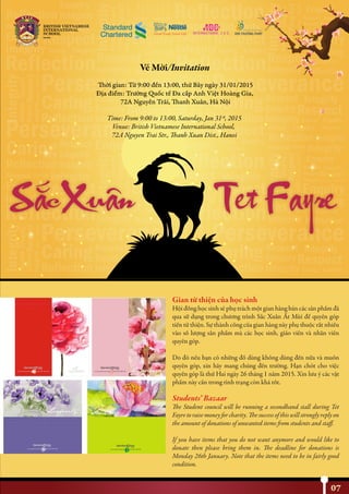 Gian từ thiện của học sinh
Hội đồng học sinh sẽ phụ trách một gian hàng bán các sản phẩm đã
qua sử dụng trong chương trình Sắc Xuân Ất Mùi để quyên góp
tiền từ thiện. Sự thành công của gian hàng này phụ thuộc rất nhiều
vào số lượng sản phẩm mà các học sinh, giáo viên và nhân viên
quyên góp.
Do đó nếu bạn có những đồ dùng không dùng đến nữa và muốn
quyên góp, xin hãy mang chúng đến trường. Hạn chót cho việc
quyên góp là thứ Hai ngày 26 tháng 1 năm 2015. Xin lưu ý các vật
phẩm này cần trong tình trạng còn khá tốt.
Students’ Bazaar
The Student council will be running a secondhand stall during Tet
Fayre to raise money for charity. The success of this will strongly reply on
the amount of donations of unwanted items from students and staff.
If you have items that you do not want anymore and would like to
donate then please bring them in. The deadline for donations is
Monday 26th January. Note that the items need to be in fairly good
condition.
07
NHỊP CẦU THẾ GIỚI
 