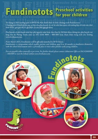 Từ tháng 3/2015 trường quốc tế BVIS Hà Nội chính thức tổ chức chương trình Fundinotots.
Chương trình Fundinotots tạo cơ hội cho phụ huynh và các bé nhỏ làm quen với trường lớp với một sân chơi
thân thiện, gần gũi để các gia đình có con nhỏ gặp gỡ nhau.
Phụ huynh có thể thanh toán học phí nguyên năm hoặc theo học kỳ. Để biết thêm thông tin, phụ huynh vui
lòng liên hệ Phòng Tuyển sinh tại (04) 6266 8800 – 888/889 hoặc tham khảo trang web của Trường
www.bvishanoi.com.
From March 2015, Fundinotots will be officially launched by BVIS Hanoi.
Fundinotots is a programme which enables parents and children aged 0 to 36 months to familiarise themselves
with the school environment and is a friendly place to meet other families with young children.
Fees are payable either annually or per term. For further details please contact Admission Office at (04) 62668800
– 888/889 or visit the School website www.bvishanoi.com.
08
Preschool activities
for your childrenFundinotots
 