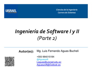 Ingeniería de Software I y II
(Parte 2)
Autor(es):
Ciencias de la Ingeniería
Carrera de Sistemas
Mg. Luis Fernando Aguas Bucheli
+593 984015184
@Aguaszoft
Laguas@uisrael.edu.ec
Aguaszoft@Outlook.es
 