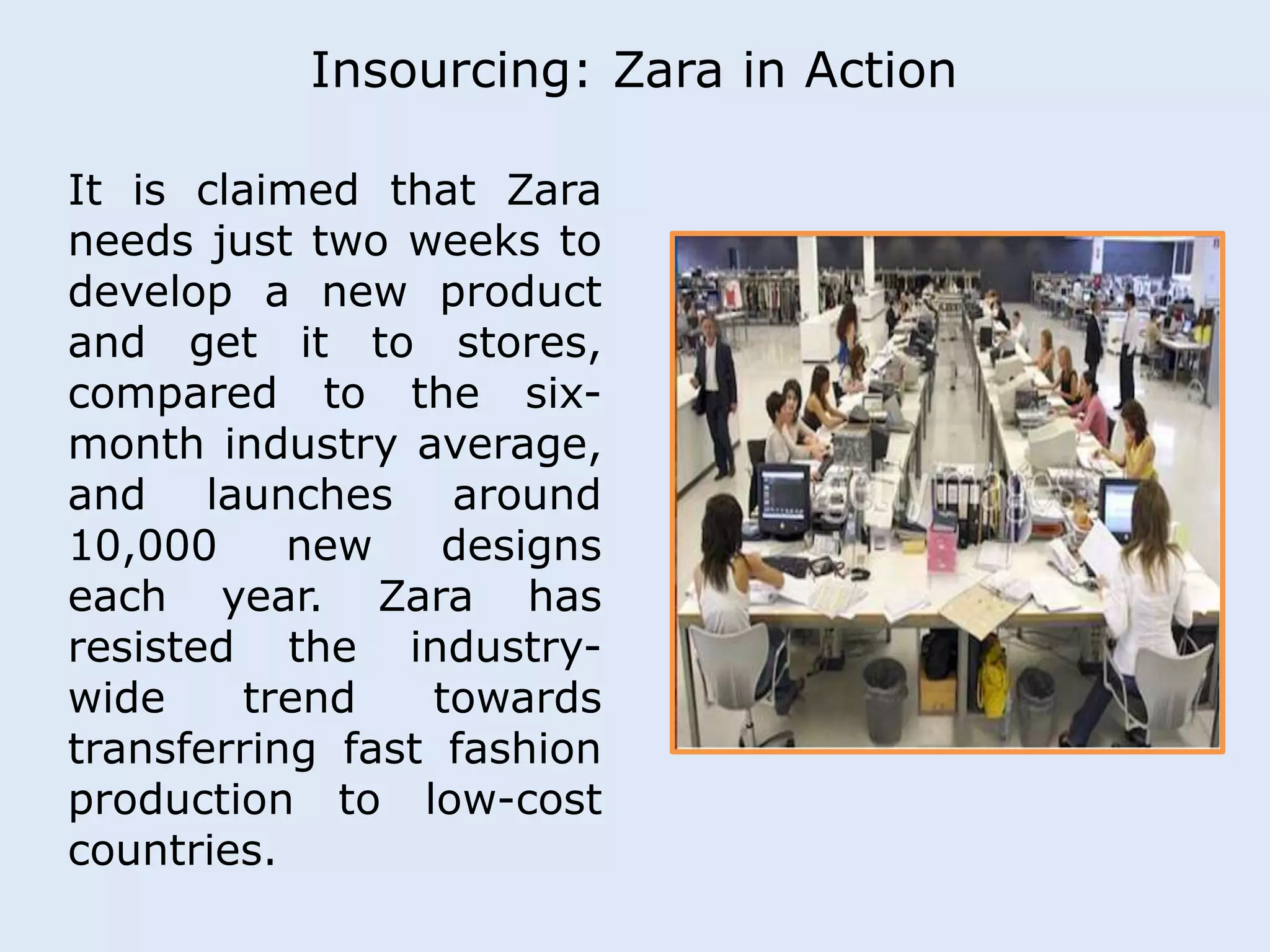 Insourcing: Zara in Action 
It is claimed that Zara 
needs just two weeks to 
develop a new product 
and get it to stores, 
compared to the six-month 
industry average, 
and launches around 
10,000 new designs 
each year. Zara has 
resisted the industry-wide 
trend towards 
transferring fast fashion 
production to low-cost 
countries. 
 