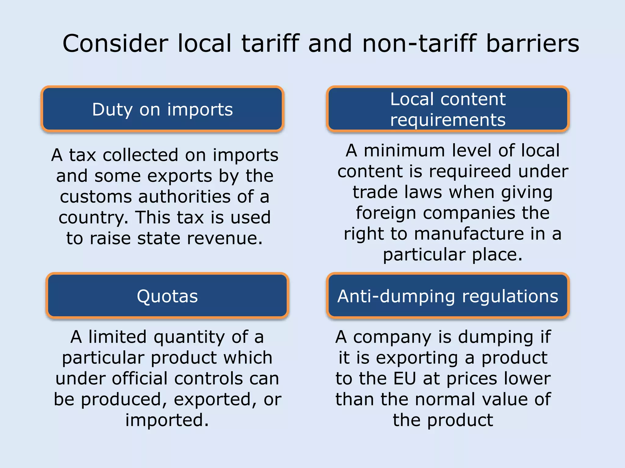 Consider local tariff and non-tariff barriers 
Duty on imports 
Local content 
requirements 
A tax collected on imports 
and some exports by the 
customs authorities of a 
country. This tax is used 
to raise state revenue. 
A minimum level of local 
content is requireed under 
trade laws when giving 
foreign companies the 
right to manufacture in a 
particular place. 
Quotas Anti-dumping regulations 
A limited quantity of a 
particular product which 
under official controls can 
be produced, exported, or 
imported. 
A company is dumping if 
it is exporting a product 
to the EU at prices lower 
than the normal value of 
the product 
 