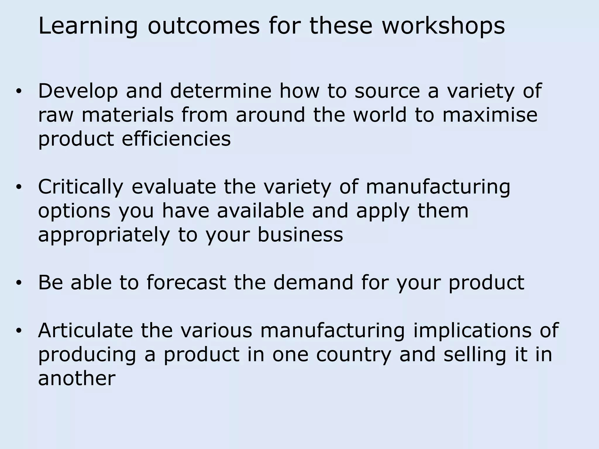 Learning outcomes for these workshops 
• Develop and determine how to source a variety of 
raw materials from around the world to maximise 
product efficiencies 
• Critically evaluate the variety of manufacturing 
options you have available and apply them 
appropriately to your business 
• Be able to forecast the demand for your product 
• Articulate the various manufacturing implications of 
producing a product in one country and selling it in 
another 
 