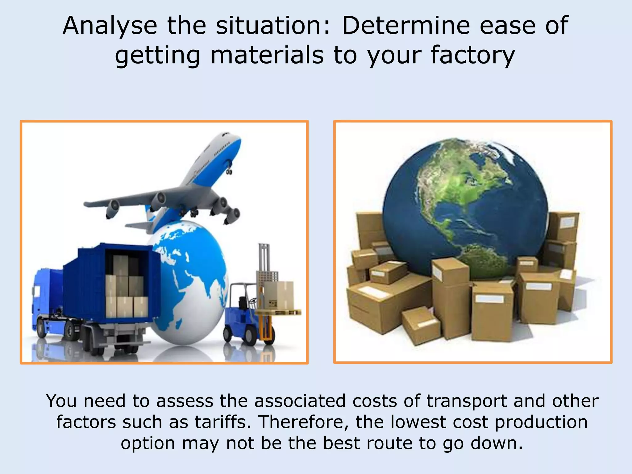 Analyse the situation: Determine ease of 
getting materials to your factory 
You need to assess the associated costs of transport and other 
factors such as tariffs. Therefore, the lowest cost production 
option may not be the best route to go down. 
 