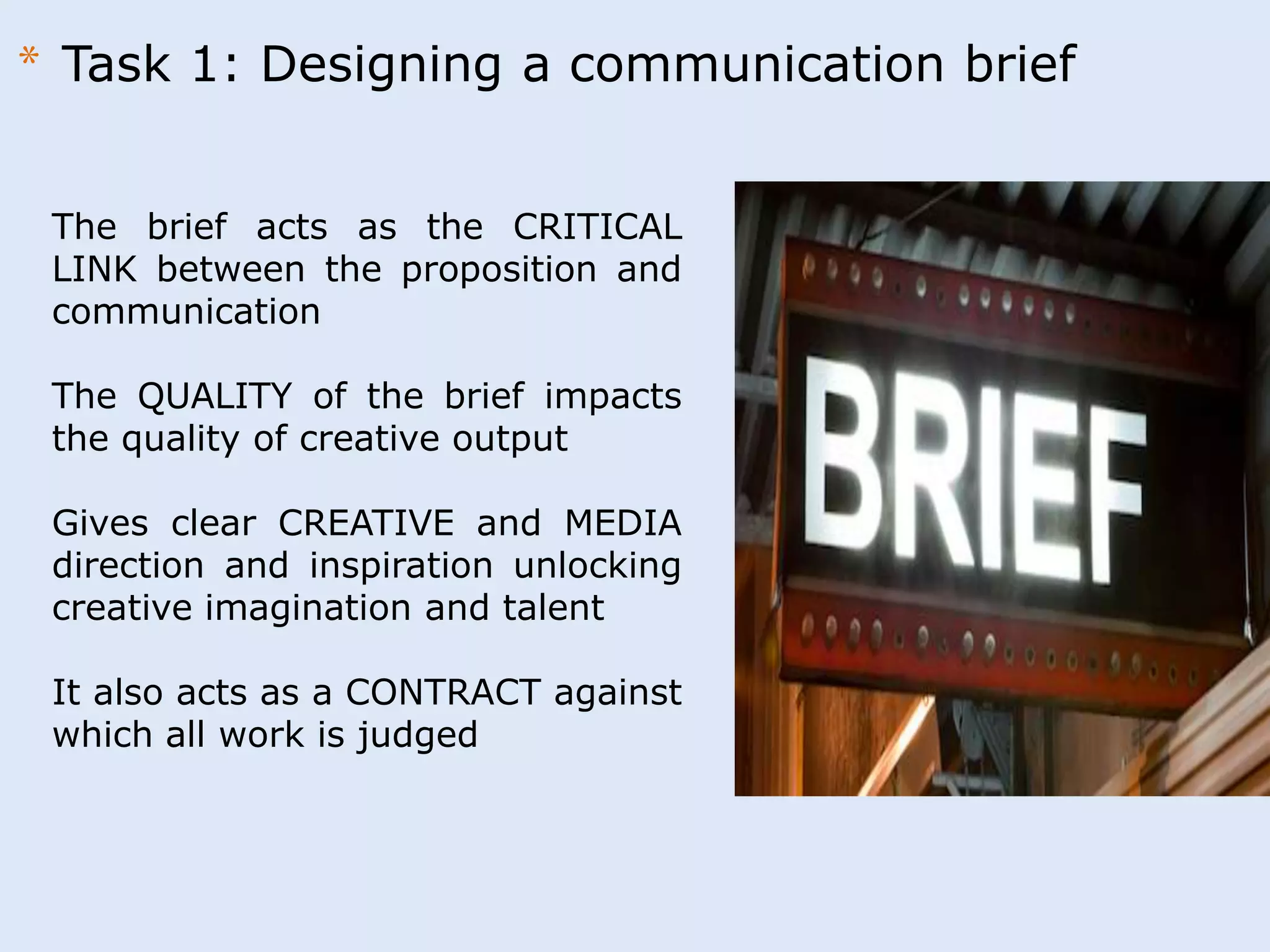 * Task 1: Designing a communication brief 
The brief acts as the CRITICAL 
LINK between the proposition and 
communication 
The QUALITY of the brief impacts 
the quality of creative output 
Gives clear CREATIVE and MEDIA 
direction and inspiration unlocking 
creative imagination and talent 
It also acts as a CONTRACT against 
which all work is judged 
 