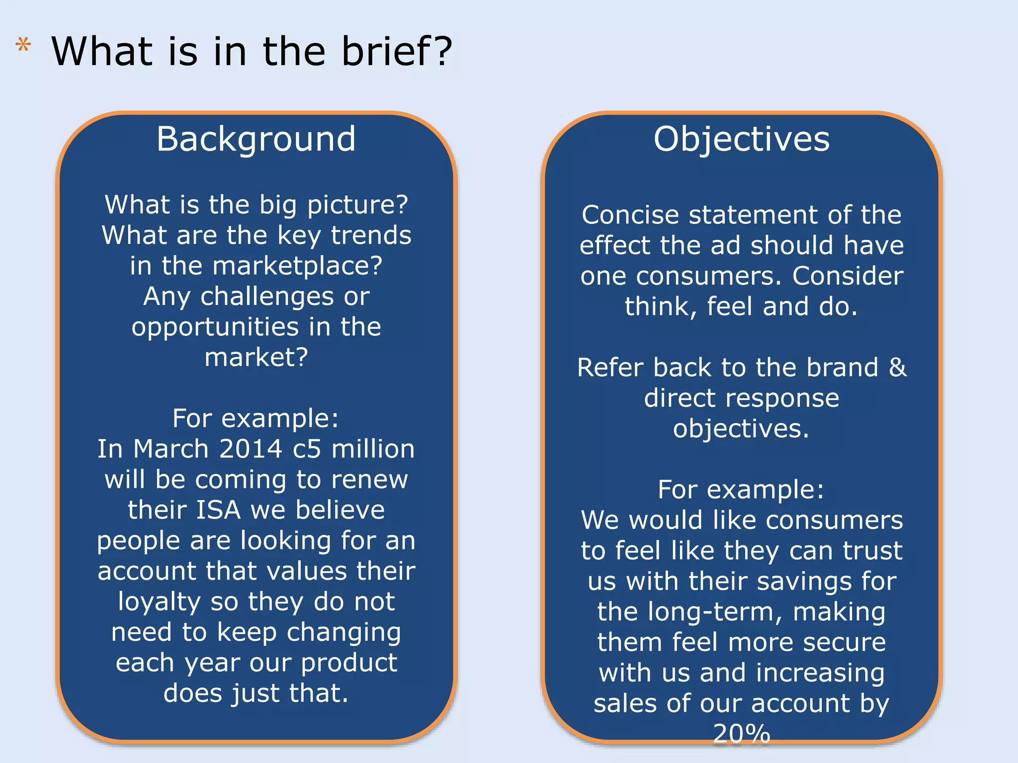 Background 
What is the big picture? 
What are the key trends 
in the marketplace? 
Any challenges or 
opportunities in the 
market? 
For example: 
In March 2014 c5 million 
will be coming to renew 
their ISA we believe 
people are looking for an 
account that values their 
loyalty so they do not 
need to keep changing 
each year our product 
does just that. 
Objectives 
Concise statement of the 
effect the ad should have 
one consumers. Consider 
think, feel and do. 
Refer back to the brand & 
direct response 
objectives. 
For example: 
We would like consumers 
to feel like they can trust 
us with their savings for 
the long-term, making 
them feel more secure 
with us and increasing 
sales of our account by 
20% 
* What is in the brief? 
 