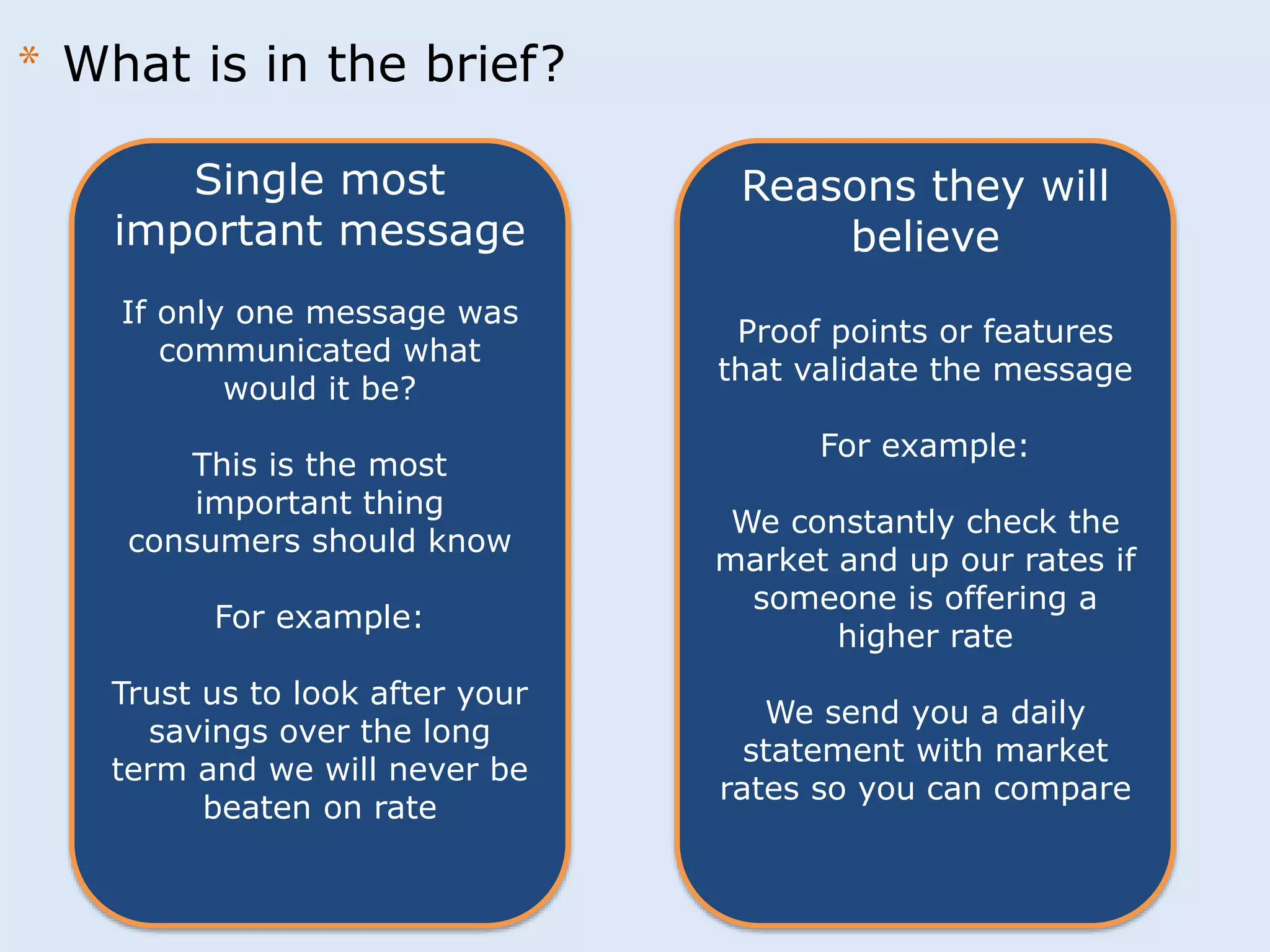 Single most 
important message 
If only one message was 
communicated what 
would it be? 
This is the most 
important thing 
consumers should know 
For example: 
Trust us to look after your 
savings over the long 
term and we will never be 
beaten on rate 
Reasons they will 
believe 
Proof points or features 
that validate the message 
For example: 
We constantly check the 
market and up our rates if 
someone is offering a 
higher rate 
We send you a daily 
statement with market 
rates so you can compare 
* What is in the brief? 
 