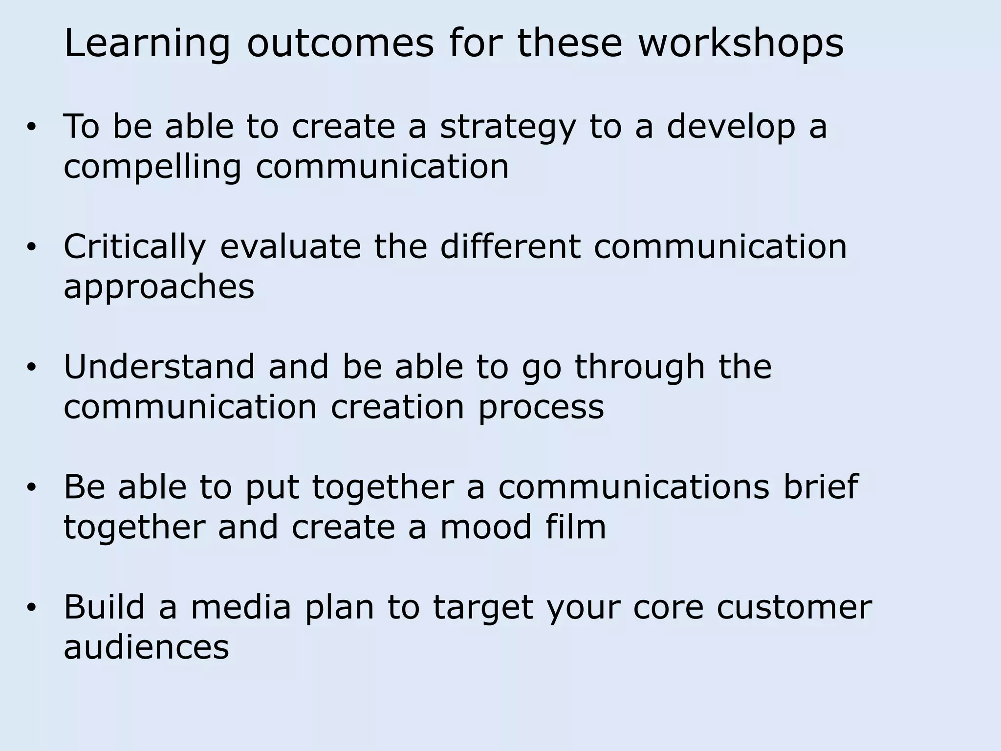 Learning outcomes for these workshops 
• To be able to create a strategy to a develop a 
compelling communication 
• Critically evaluate the different communication 
approaches 
• Understand and be able to go through the 
communication creation process 
• Be able to put together a communications brief 
together and create a mood film 
• Build a media plan to target your core customer 
audiences 
 