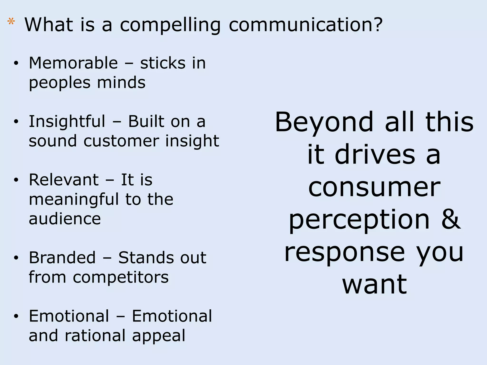 * What is a compelling communication? 
• Memorable – sticks in 
peoples minds 
• Insightful – Built on a 
sound customer insight 
• Relevant – It is 
meaningful to the 
audience 
• Branded – Stands out 
from competitors 
• Emotional – Emotional 
and rational appeal 
Beyond all this 
it drives a 
consumer 
perception & 
response you 
want 
 