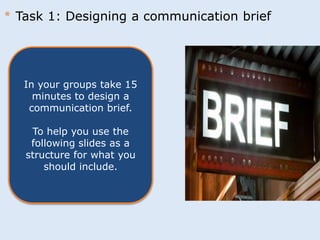 * Task 1: Designing a communication brief 
In your groups take 15 
minutes to design a 
communication brief. 
To help you use the 
following slides as a 
structure for what you 
should include. 
 