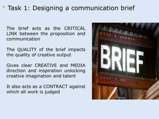 * Task 1: Designing a communication brief 
The brief acts as the CRITICAL 
LINK between the proposition and 
communication 
The QUALITY of the brief impacts 
the quality of creative output 
Gives clear CREATIVE and MEDIA 
direction and inspiration unlocking 
creative imagination and talent 
It also acts as a CONTRACT against 
which all work is judged 
 