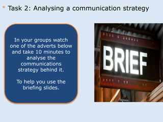 * Task 2: Analysing a communication strategy 
In your groups watch 
one of the adverts below 
and take 10 minutes to 
analyse the 
communications 
strategy behind it. 
To help you use the 
briefing slides. 
 