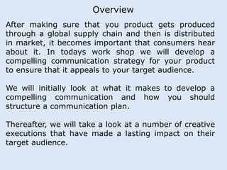 Overview 
After making sure that you product gets produced 
through a global supply chain and then is distributed 
in market, it becomes important that consumers hear 
about it. In todays work shop we will develop a 
compelling communication strategy for your product 
to ensure that it appeals to your target audience. 
We will initially look at what it makes to develop a 
compelling communication and how you should 
structure a communication plan. 
Thereafter, we will take a look at a number of creative 
executions that have made a lasting impact on their 
target audience. 
 
