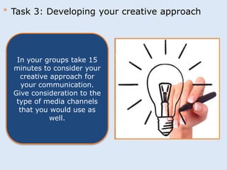 * Task 3: Developing your creative approach 
In your groups take 15 
minutes to consider your 
creative approach for 
your communication. 
Give consideration to the 
type of media channels 
that you would use as 
well. 
 