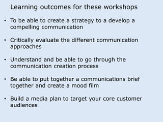 Learning outcomes for these workshops 
• To be able to create a strategy to a develop a 
compelling communication 
• Critically evaluate the different communication 
approaches 
• Understand and be able to go through the 
communication creation process 
• Be able to put together a communications brief 
together and create a mood film 
• Build a media plan to target your core customer 
audiences 
 