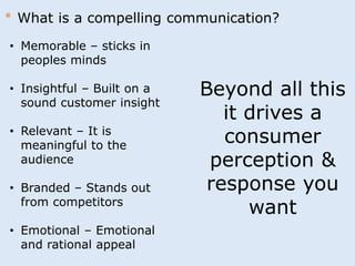 * What is a compelling communication? 
• Memorable – sticks in 
peoples minds 
• Insightful – Built on a 
sound customer insight 
• Relevant – It is 
meaningful to the 
audience 
• Branded – Stands out 
from competitors 
• Emotional – Emotional 
and rational appeal 
Beyond all this 
it drives a 
consumer 
perception & 
response you 
want 
 